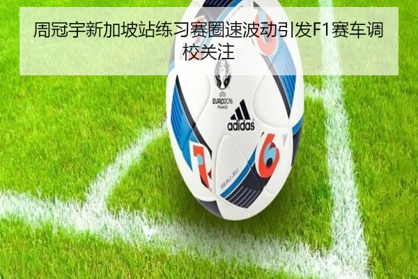 周冠宇新加坡站练习赛圈速波动引发F1赛车调校关注